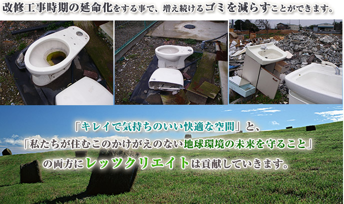 改修工事時期の延命化をする事で、増え続けるゴミを減らすことができます。「キレイで気持ちのいい快適な空間」と、 「私たちが住むこのかけがえのない地球環境の未来を守ること」 の両方にレッツクリエイトは貢献していきます。